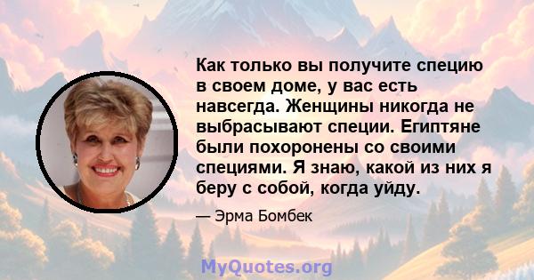 Как только вы получите специю в своем доме, у вас есть навсегда. Женщины никогда не выбрасывают специи. Египтяне были похоронены со своими специями. Я знаю, какой из них я беру с собой, когда уйду.