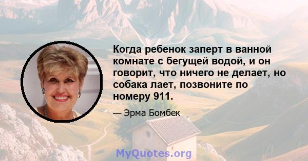 Когда ребенок заперт в ванной комнате с бегущей водой, и он говорит, что ничего не делает, но собака лает, позвоните по номеру 911.