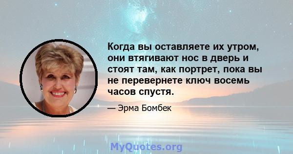 Когда вы оставляете их утром, они втягивают нос в дверь и стоят там, как портрет, пока вы не перевернете ключ восемь часов спустя.