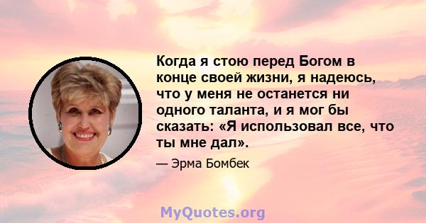 Когда я стою перед Богом в конце своей жизни, я надеюсь, что у меня не останется ни одного таланта, и я мог бы сказать: «Я использовал все, что ты мне дал».