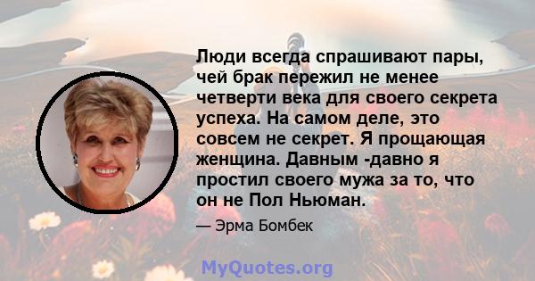 Люди всегда спрашивают пары, чей брак пережил не менее четверти века для своего секрета успеха. На самом деле, это совсем не секрет. Я прощающая женщина. Давным -давно я простил своего мужа за то, что он не Пол Ньюман.