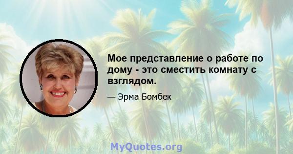 Мое представление о работе по дому - это сместить комнату с взглядом.