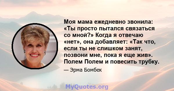 Моя мама ежедневно звонила: «Ты просто пытался связаться со мной?» Когда я отвечаю «нет», она добавляет: «Так что, если ты не слишком занят, позвони мне, пока я еще жив». Полем Полем и повесить трубку.