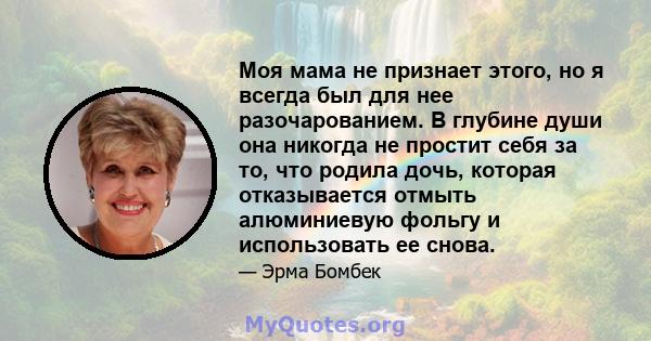 Моя мама не признает этого, но я всегда был для нее разочарованием. В глубине души она никогда не простит себя за то, что родила дочь, которая отказывается отмыть алюминиевую фольгу и использовать ее снова.