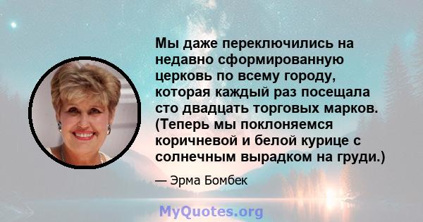 Мы даже переключились на недавно сформированную церковь по всему городу, которая каждый раз посещала сто двадцать торговых марков. (Теперь мы поклоняемся коричневой и белой курице с солнечным вырадком на груди.)