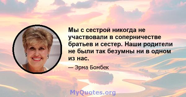 Мы с сестрой никогда не участвовали в соперничестве братьев и сестер. Наши родители не были так безумны ни в одном из нас.