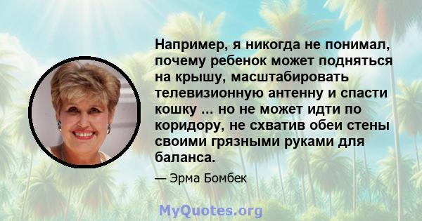 Например, я никогда не понимал, почему ребенок может подняться на крышу, масштабировать телевизионную антенну и спасти кошку ... но не может идти по коридору, не схватив обеи стены своими грязными руками для баланса.