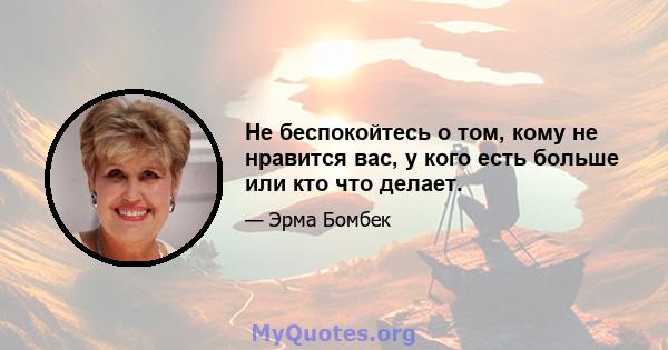 Не беспокойтесь о том, кому не нравится вас, у кого есть больше или кто что делает.