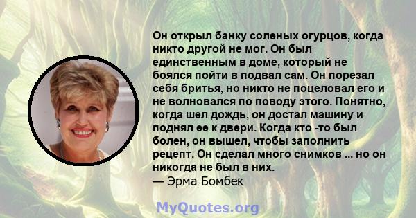 Он открыл банку соленых огурцов, когда никто другой не мог. Он был единственным в доме, который не боялся пойти в подвал сам. Он порезал себя бритья, но никто не поцеловал его и не волновался по поводу этого. Понятно,