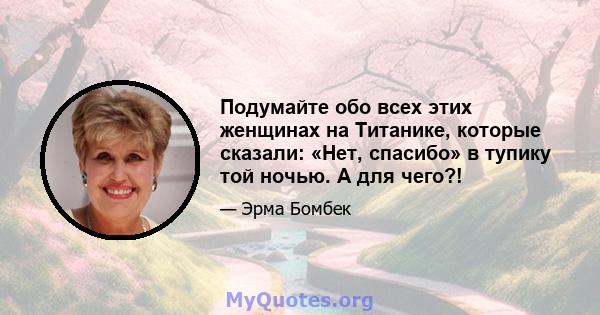 Подумайте обо всех этих женщинах на Титанике, которые сказали: «Нет, спасибо» в тупику той ночью. А для чего?!