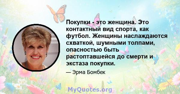 Покупки - это женщина. Это контактный вид спорта, как футбол. Женщины наслаждаются схваткой, шумными толпами, опасностью быть растоптавшейся до смерти и экстаза покупки.