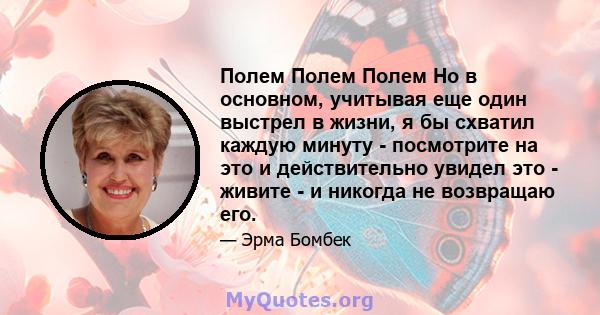 Полем Полем Полем Но в основном, учитывая еще один выстрел в жизни, я бы схватил каждую минуту - посмотрите на это и действительно увидел это - живите - и никогда не возвращаю его.