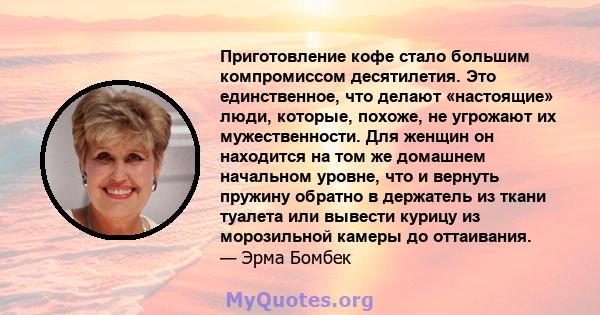 Приготовление кофе стало большим компромиссом десятилетия. Это единственное, что делают «настоящие» люди, которые, похоже, не угрожают их мужественности. Для женщин он находится на том же домашнем начальном уровне, что