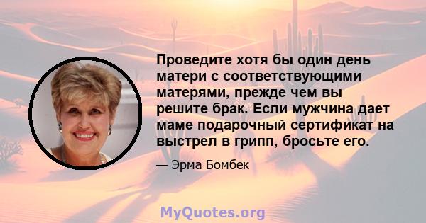 Проведите хотя бы один день матери с соответствующими матерями, прежде чем вы решите брак. Если мужчина дает маме подарочный сертификат на выстрел в грипп, бросьте его.