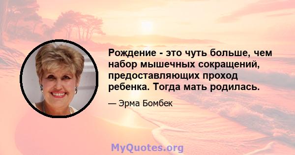 Рождение - это чуть больше, чем набор мышечных сокращений, предоставляющих проход ребенка. Тогда мать родилась.