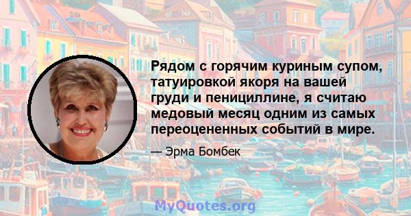 Рядом с горячим куриным супом, татуировкой якоря на вашей груди и пенициллине, я считаю медовый месяц одним из самых переоцененных событий в мире.