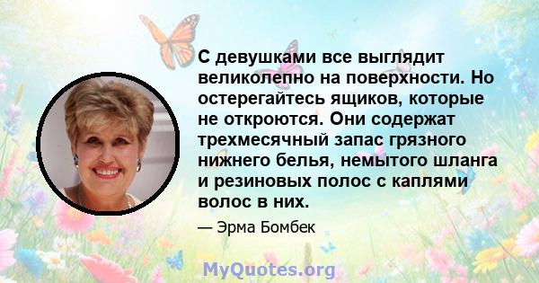 С девушками все выглядит великолепно на поверхности. Но остерегайтесь ящиков, которые не откроются. Они содержат трехмесячный запас грязного нижнего белья, немытого шланга и резиновых полос с каплями волос в них.