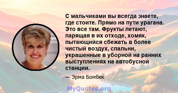 С мальчиками вы всегда знаете, где стоите. Прямо на пути урагана. Это все там. Фрукты летают, парящая в их отходе, хомяк, пытающийся сбежать в более чистый воздух, спальни, украшенные в уборной на ранних выступлениях на 