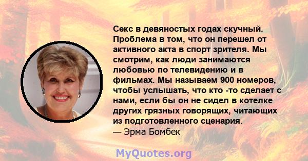 Секс в девяностых годах скучный. Проблема в том, что он перешел от активного акта в спорт зрителя. Мы смотрим, как люди занимаются любовью по телевидению и в фильмах. Мы называем 900 номеров, чтобы услышать, что кто -то 