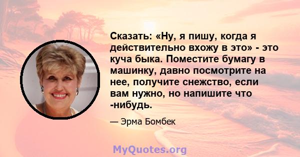 Сказать: «Ну, я пишу, когда я действительно вхожу в это» - это куча быка. Поместите бумагу в машинку, давно посмотрите на нее, получите снежство, если вам нужно, но напишите что -нибудь.