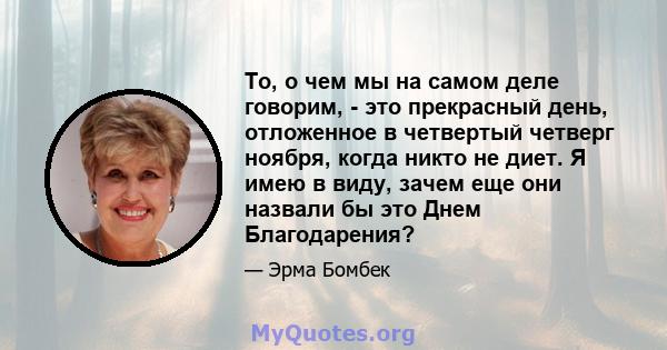 То, о чем мы на самом деле говорим, - это прекрасный день, отложенное в четвертый четверг ноября, когда никто не диет. Я имею в виду, зачем еще они назвали бы это Днем Благодарения?