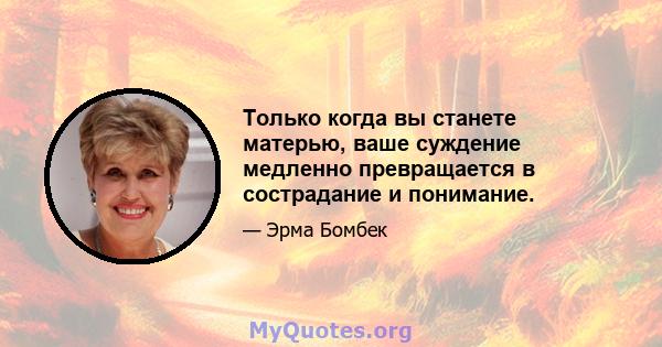 Только когда вы станете матерью, ваше суждение медленно превращается в сострадание и понимание.