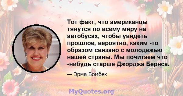 Тот факт, что американцы тянутся по всему миру на автобусах, чтобы увидеть прошлое, вероятно, каким -то образом связано с молодежью нашей страны. Мы почитаем что -нибудь старше Джорджа Бернса.