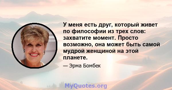 У меня есть друг, который живет по философии из трех слов: захватите момент. Просто возможно, она может быть самой мудрой женщиной на этой планете.