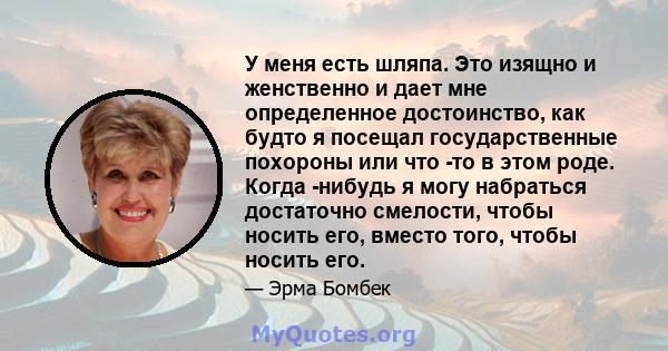 У меня есть шляпа. Это изящно и женственно и дает мне определенное достоинство, как будто я посещал государственные похороны или что -то в этом роде. Когда -нибудь я могу набраться достаточно смелости, чтобы носить его, 