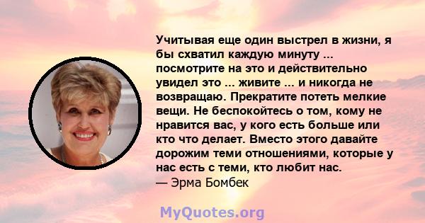 Учитывая еще один выстрел в жизни, я бы схватил каждую минуту ... посмотрите на это и действительно увидел это ... живите ... и никогда не возвращаю. Прекратите потеть мелкие вещи. Не беспокойтесь о том, кому не