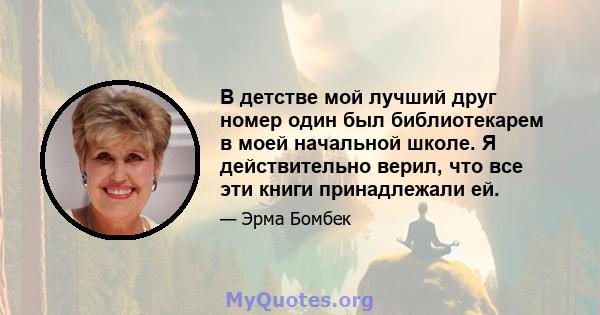 В детстве мой лучший друг номер один был библиотекарем в моей начальной школе. Я действительно верил, что все эти книги принадлежали ей.