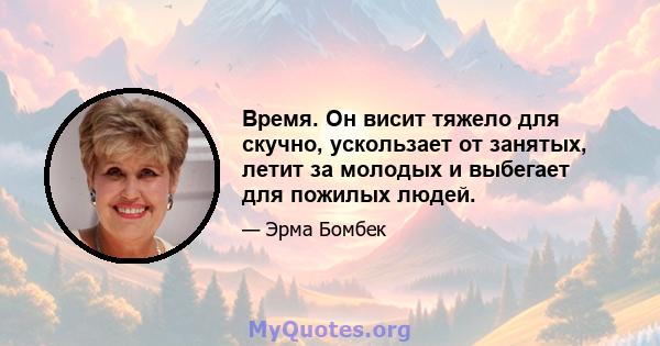 Время. Он висит тяжело для скучно, ускользает от занятых, летит за молодых и выбегает для пожилых людей.