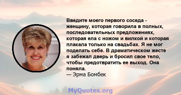 Введите моего первого соседа - женщину, которая говорила в полных, последовательных предложениях, которая ела с ножом и вилкой и которая плакала только на свадьбах. Я не мог поделать себе. В драматическом жесте я