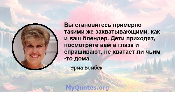 Вы становитесь примерно такими же захватывающими, как и ваш блендер. Дети приходят, посмотрите вам в глаза и спрашивают, не хватает ли чьим -то дома.