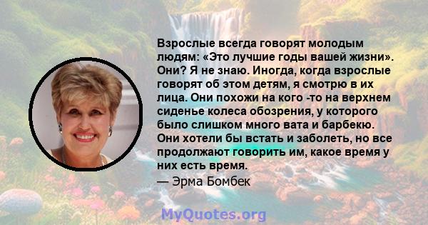 Взрослые всегда говорят молодым людям: «Это лучшие годы вашей жизни». Они? Я не знаю. Иногда, когда взрослые говорят об этом детям, я смотрю в их лица. Они похожи на кого -то на верхнем сиденье колеса обозрения, у