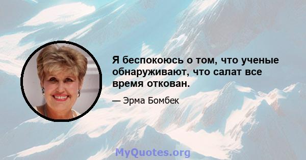 Я беспокоюсь о том, что ученые обнаруживают, что салат все время откован.