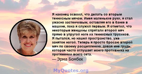 Я наконец освоил, что делать со вторым теннисным мячом. Имея маленькие руки, я стал ужасно застенчивым, оставляя его в банке в машине, пока я служил первым. Я отметил, что некоторые женщины спрятали второй мяч прямо в