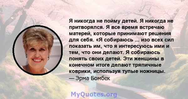 Я никогда не пойму детей. Я никогда не притворялся. Я все время встречаю матерей, которые принимают решения для себя. «Я собираюсь ... изо всех сил показать им, что я интересуюсь ими и тем, что они делают. Я собираюсь