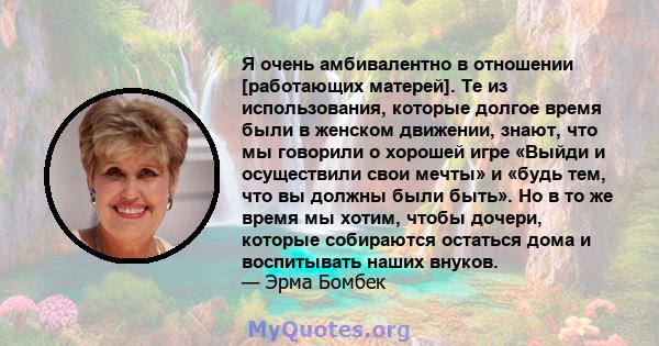 Я очень амбивалентно в отношении [работающих матерей]. Те из использования, которые долгое время были в женском движении, знают, что мы говорили о хорошей игре «Выйди и осуществили свои мечты» и «будь тем, что вы должны 