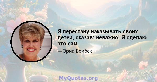 Я перестану наказывать своих детей, сказав: неважно! Я сделаю это сам.