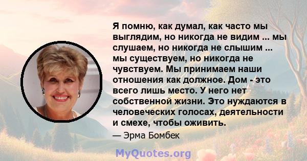 Я помню, как думал, как часто мы выглядим, но никогда не видим ... мы слушаем, но никогда не слышим ... мы существуем, но никогда не чувствуем. Мы принимаем наши отношения как должное. Дом - это всего лишь место. У него 