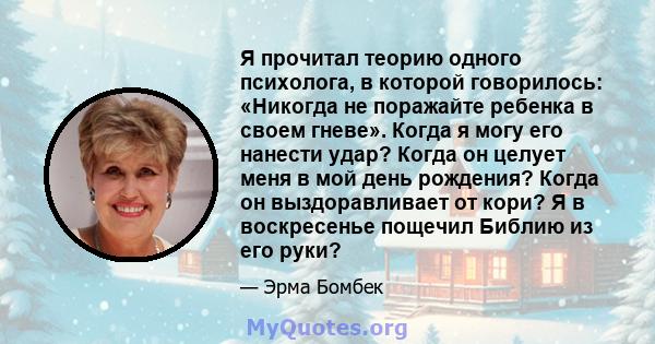 Я прочитал теорию одного психолога, в которой говорилось: «Никогда не поражайте ребенка в своем гневе». Когда я могу его нанести удар? Когда он целует меня в мой день рождения? Когда он выздоравливает от кори? Я в