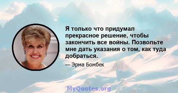 Я только что придумал прекрасное решение, чтобы закончить все войны. Позвольте мне дать указания о том, как туда добраться.