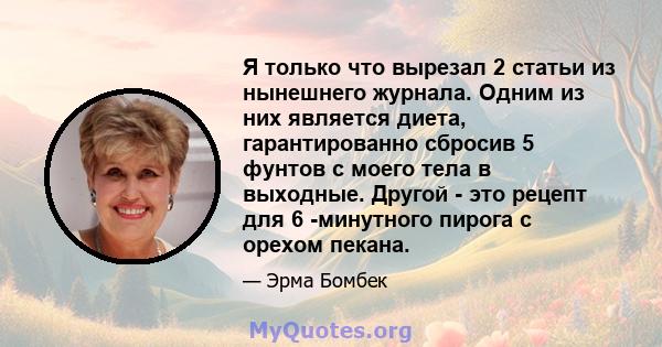 Я только что вырезал 2 статьи из нынешнего журнала. Одним из них является диета, гарантированно сбросив 5 фунтов с моего тела в выходные. Другой - это рецепт для 6 -минутного пирога с орехом пекана.