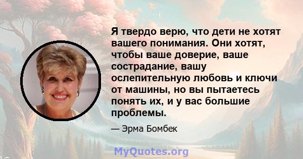 Я твердо верю, что дети не хотят вашего понимания. Они хотят, чтобы ваше доверие, ваше сострадание, вашу ослепительную любовь и ключи от машины, но вы пытаетесь понять их, и у вас большие проблемы.