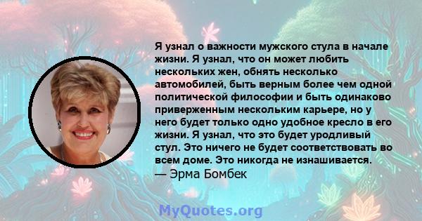 Я узнал о важности мужского стула в начале жизни. Я узнал, что он может любить нескольких жен, обнять несколько автомобилей, быть верным более чем одной политической философии и быть одинаково приверженным нескольким