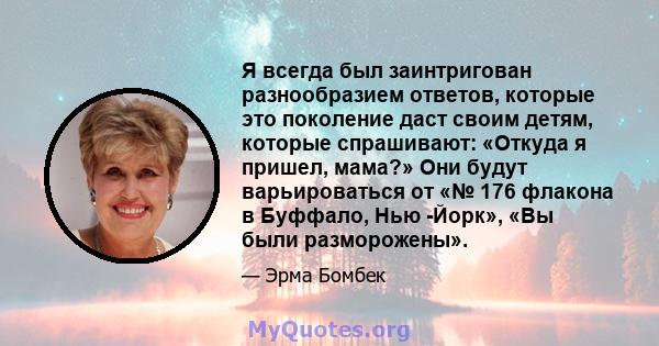 Я всегда был заинтригован разнообразием ответов, которые это поколение даст своим детям, которые спрашивают: «Откуда я пришел, мама?» Они будут варьироваться от «№ 176 флакона в Буффало, Нью -Йорк», «Вы были