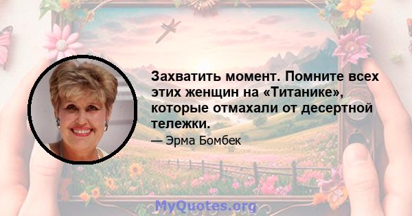 Захватить момент. Помните всех этих женщин на «Титанике», которые отмахали от десертной тележки.