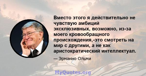 Вместо этого я действительно не чувствую амбиций эксклюзивных, возможно, из-за моего кровообращного происхождения,-это смотреть на мир с другими, а не как аристократический интеллектуал.