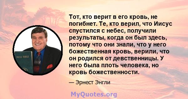 Тот, кто верит в его кровь, не погибнет. Те, кто верил, что Иисус спустился с небес, получили результаты, когда он был здесь, потому что они знали, что у него божественная кровь, верили, что он родился от девственницы.